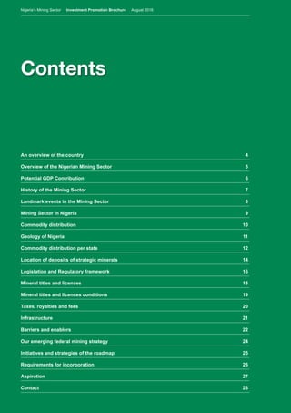 Nigeria’s Mining Sector Investment Promotion Brochure August 2016
3
Contents
An overview of the country	 4
Overview of the Nigerian Mining Sector	 5
Potential GDP Contribution	 6
History of the Mining Sector	 7
Landmark events in the Mining Sector	 8
Mining Sector in Nigeria	 9
Commodity distribution	 10
Geology of Nigeria	 11
Commodity distribution per state	 12
Location of deposits of strategic minerals	 14
Legislation and Regulatory framework	 16
Mineral titles and licences	 18
Mineral titles and licences conditions	 19
Taxes, royalties and fees	 20
Infrastructure	21
Barriers and enablers	 22
Our emerging federal mining strategy	 24
Initiatives and strategies of the roadmap	 25
Requirements for incorporation	 26
Aspiration 	 27
Contact	28
Nigeria’s Mining Sector Investment Promotion Brochure August 2016
 