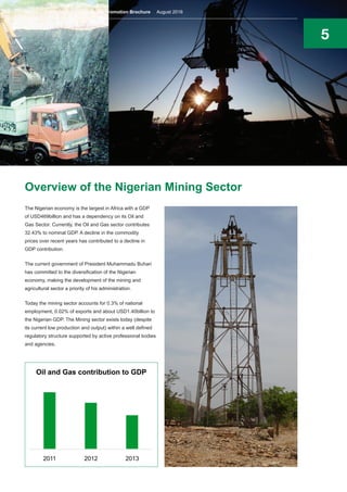 5
Overview of the Nigerian Mining Sector
The Nigerian economy is the largest in Africa with a GDP
of USD469billion and has a dependency on its Oil and
Gas Sector. Currently, the Oil and Gas sector contributes
32.43% to nominal GDP. A decline in the commodity
prices over recent years has contributed to a decline in
GDP contribution.
The current government of President Muhammadu Buhari
has committed to the diversification of the Nigerian
economy, making the development of the mining and
agricultural sector a priority of his administration.
Today the mining sector accounts for 0.3% of national
employment, 0.02% of exports and about USD1.40billion to
the Nigerian GDP. The Mining sector exists today (despite
its current low production and output) within a well defined
regulatory structure supported by active professional bodies
and agencies.
2011 2012 2013
Oil and Gas contribution to GDP
Nigeria’s Mining Sector Investment Promotion Brochure August 2016
 