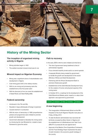 7
History of the Mining Sector
The inception of organised mining
activity in Nigeria
•	 Mining activities began in 1902
•	 The earliest recorded mineral mined was tin ore
Mineral impact on Nigerian Economy
•	 Mining was a significant driver of industrialisation and
development in Nigeria
•	 Coal mining gave birth to the railway industry
•	 With tin ore mining and processing came the
establishment of the first power plant
•	 With the discovery of iron ore came the establishment
of Steel Plants and Steel Rolling Mills
Federal ownership
•	 Introduced in the 70s and 80s
•	 Resulted in large withdrawals of foreign investment
•	 Caused downturn in production
•	 With the return of democracy in 1999 comprehensive
policies and programmes were initiated to promote
growth and development
•	 Government attempted to liberalise the mining sector
by introducing the new Minerals Act, created a basic
framework to grow the sector.
Path to recovery
In the early 2000’s reforms were initiated and that led to:
•	 The role of government being redefined to that of
administrator-regulator
•	 Focus directed towards private sector as owner-operator
•	 A separate Ministry being created by government
to handle the growth and development of the sector
(Ministry of Mines and Steel Development)
•	 Partnering with the African Development Bank to
promote infrastructure growth
•	 Establishment of the Solid Minerals Development fund,
for the creation of human and physical capacity of the
mining sector
•	 In October 2012, a roadmap for the development of the
Solid Mineral and Metals sector, based on a value chain
approach, was approved by government
A new beginning
•	 The inauguration of Muhammadu Buhari as the fifth
President of the fourth Nigerian Republic took place on
Friday, 29 May 2015
•	 To date the Buhari administration has recovered all
territories occupied by Boko Haram in Nigeria and
the establishment of a Multinational Joint Task Force
(MNJTF) to prosecute the war against terror
•	 Approval of the Medium Term Expenditure Framework
and the Fiscal Strategy Paper emphasises the place
of solid minerals in the economic growth strategy of
the country
Exploration Development Mining Processing Marketing
Nigeria’s Mining Sector Investment Promotion Brochure August 2016
 