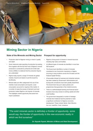 9
Mining Sector in Nigeria
State of the Minerals and Mining Sector
•	 Production data for Nigerian mining is mixed in quality
and depth
•	 Given historical under-reporting of production by existing
firms together with the fact that most of Nigeria’s mineral
production is conducted by artisanal and small scale
miners (ASMs) it is believed that the production figures
are understated
•	 Nigeria today exports a range of minerals into global
markets. Exports are based on permits issued by
the Ministry
•	 Mineral sales are often categorised into one of two
markets: local consumption and exports. Local
consumption accounts for majority of the market. In
a number of cases the excess of demand over local
production makes Nigeria a net importer of minerals.
This highlights market opportunity that exists from
import substitution.
Prospect for opportunity
•	 Nigeria’s mining sector is diverse in mineral resources
including high value commodities
•	 44 different types of minerals are identified in more than
500 locations
•	 The Government identified a number of minerals
considered to be of economic importance in Nigeria
occurring in many locations across the 36 states and the
Federal Capital Territory
•	 A favourable climate for business and industrial ventures
has been created by Government. Administrative and
bureaucratic procedures have been greatly streamlined.
The Government has put in place policies and
programmes that guarantee a free market economy
•	 There is a well-developed banking and financial sector.
Investors have easy access to working capital and other
credit facilities
•	 The government designated a number of strategic
minerals that it believed had the potential to make
a significant contribution to Nigeria’s economic
development. These include: Barite, Gold, Bitumen,
Iron ore, Lead/Zinc, Coal, Limestone.
“The solid minerals sector is definitely a frontier of opportunity, some
would say, the frontier of opportunity in the new economic reality in
which we find ourselves”
Dr. Kayode Fayemi, Minister of Mines and Steel Development
Nigeria’s Mining Sector Investment Promotion Brochure August 2016
 