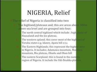 NIGERIA, Relief 
0 The relief of Nigeria is classified into two 
1. The highland/plateaux and; this are areas above 300m 
above sea level and are grouped into four; 
i. The north central highland which include ; high plains of 
Hausaland and the Jos plateau. 
ii. The western upland; this cover most of the highland of 
Yoruba states e.g. Idanre, Apata hill e.t.c. 
iii. The Eastern Highlands; this represent the highest zone 
in Nigeria. It includes; Adamawa mountain, Mandara 
mountain, Biu plateau, Obudu and Oban hill 
iv. The eastern Scarpland: this is found in the eastern 
region of Nigeria. It include the Udi-Nsukka plateau 
 