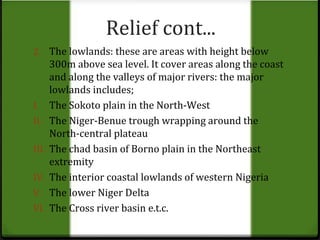 Relief cont... 
2. The lowlands: these are areas with height below 
300m above sea level. It cover areas along the coast 
and along the valleys of major rivers: the major 
lowlands includes; 
I. The Sokoto plain in the North-West 
II. The Niger-Benue trough wrapping around the 
North-central plateau 
III. The chad basin of Borno plain in the Northeast 
extremity 
IV. The interior coastal lowlands of western Nigeria 
V. The lower Niger Delta 
VI. The Cross river basin e.t.c. 
 