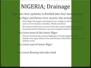 NIGERIA; Drainage 
0 Nigerian river systems is divided into four main groups; 
1. The Niger and Benue river system; this include 
1. River Niger the longest and largest river in Nigeria and its tributaries 
such as rivers Kaduna, Anambra, Moshi and Awun 
2. River Benue which has its source from the eastern highland of Mandara 
mountain and its tributaries e.g rivers Gongola, Katsina Ala, Donga e.t.c. 
0 The rivers west of the lower Niger 
0 This are found on the western highland of Yaruba highland which 
include river ogun, Oshun, Osse and Ossiomo which flow directly into the 
Atlantic ocean 
0 The rivers east of lower Niger 
0 The rivers flowing into lake chad 
 