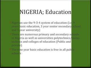 NIGERIA; Education 
0 Nigerian use the 9-3-4 system of education (i.e. 9 
years basic education, 3 year senior secondary school 
and 4 year university) 
0 There are numerous primary and secondary schools 
in Nigeria as well as universities polytechnics/mono-technics 
and colleges of education (Public and 
private) 
0 The nine year basic education is free in all public 
schools 
 