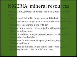NIGERIA; mineral resources 
0 Nigeria is blessed with abundant mineral deposite which 
include; 
0 Coal; around Udi hill in Enugu state and Okaba in Benue state 
0 Tin; found around Jos plateau, Bauchi, Zaria, Benue and Kano 
0 Columbite; this is mine along with Tin 
0 Iron ore; found around Itakpe, Ajjaokuta (Kogi state) and 
Oshogbo in Osun state 
0 Crude oil and Gas; mostly exploited around the Niger-Delta, 
both onshore and offshore 
0 Limestone; found around Shagamu/ewekoro, Ukpilla, 
Nkalagu and Sokoto 
0 Gold; is found in Kabba (Niger state), Ilesha(osun), Zaria 
(Kaduna), Aramoko Ekiti and Sokoto areas. 
 
