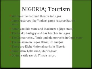 NIGERIA; Tourism 
0 We have the national theatre in Lagos 
0 Game reserves like Yankari game reserve Bauchi 
state, 
0 Benin zoo Edo state and Ibadan zoo (Oyo state) 
0 The Lekki, badagry and bar beaches in Lagos , 
0 The Zuma rocks , Abuja and olumo rocks in Ogun state 
0 The museum in Lagos Benin, ife and Jos 
0 There are Eight National parks in Nigeria 
0 Kainji dam, Lake chad, Shiriro Dam 
0 Obudu cattle ranch, Tinapa resort 
 