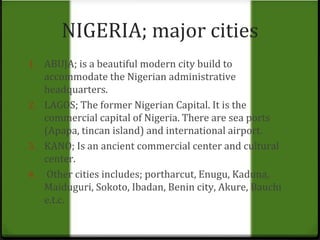 NIGERIA; major cities 
1. ABUJA; is a beautiful modern city build to 
accommodate the Nigerian administrative 
headquarters. 
2. LAGOS; The former Nigerian Capital. It is the 
commercial capital of Nigeria. There are sea ports 
(Apapa, tincan island) and international airport. 
3. KANO; Is an ancient commercial center and cultural 
center. 
4. Other cities includes; portharcut, Enugu, Kaduna, 
Maiduguri, Sokoto, Ibadan, Benin city, Akure, Bauchi 
e.t.c. 
 