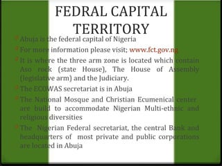 FEDRAL CAPITAL 
TERRITORY 
0 Abuja is the federal capital of Nigeria 
0 For more information please visit; www.fct.gov.ng 
0 It is where the three arm zone is located which contain 
Aso rock (state House), The House of Assembly 
(legislative arm) and the Judiciary. 
0 The ECOWAS secretariat is in Abuja 
0 The National Mosque and Christian Ecumenical center 
are build to accommodate Nigerian Multi-ethnic and 
religious diversities 
0 The Nigerian Federal secretariat, the central Bank and 
headquarters of most private and public corporations 
are located in Abuja 
 