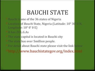 BAUCHI STATE 
0 Bauchi is one of the 36 states of Nigeria 
0 Location of Bauchi State, Nigeria (Latitude: 10° 30' 0 N, 
Longitude: 10° 0' 0 E) 
0 It has 20 L.G.As 
0 The state capital is located in Bauchi city 
0 The state has over 5million people. 
0 For detail about Bauchi state please visit the link below 
0http://www.bauchistategov.org/index.html 
 