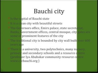 Bauchi city 
0 Is the capital of Bauchi state 
0 It is a clean city with beautiful streets 
0 The Governors office, Emirs palace, state secretariat, 
Banks, Government offices, central mosque, city gates are 
some of prominent features of the city 
0 The traditional city is bounded by city wall built over 600 
years ago 
0 There is a university, two polytechnics, many nursery, 
primary and secondary schools and a resource centre 
(professor Iya Abubakar community resource centre 
www.crcbauchi.org ) 
 