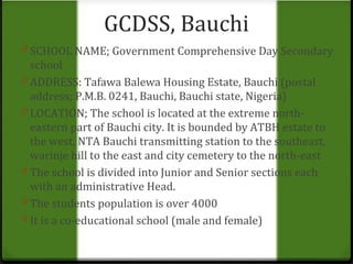 GCDSS, Bauchi 
0 SCHOOL NAME; Government Comprehensive Day Secondary 
school 
0 ADDRESS: Tafawa Balewa Housing Estate, Bauchi (postal 
address; P.M.B. 0241, Bauchi, Bauchi state, Nigeria) 
0 LOCATION; The school is located at the extreme north-eastern 
part of Bauchi city. It is bounded by ATBH estate to 
the west, NTA Bauchi transmitting station to the southeast, 
warinje hill to the east and city cemetery to the north-east 
0 The school is divided into Junior and Senior sections each 
with an administrative Head. 
0 The students population is over 4000 
0 It is a co-educational school (male and female) 
 