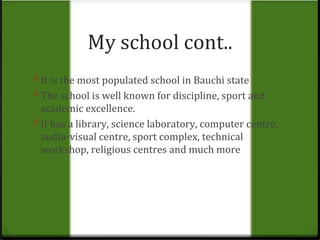 My school cont.. 
0 It is the most populated school in Bauchi state 
0 The school is well known for discipline, sport and 
academic excellence. 
0 It has a library, science laboratory, computer centre, 
audio-visual centre, sport complex, technical 
workshop, religious centres and much more 
 