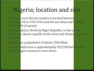 Nigeria; location and size 
0 Nigeria, a west African country is located between 
longitude 3oE to 150E of Greenwich meridian and latitude 
4oN to 14oN of equator 
0 It is bounded to North by Niger Republic, to the east by 
Cameroon, Benin republic to the west and Atlantic ocean to 
the south. 
0 Nigeria has a population of about 150million 
0 The total land area is approximately 923,768 km2. It is the 
fourth largest country in west Africa 
 