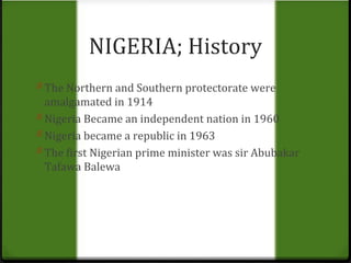 NIGERIA; History 
0 The Northern and Southern protectorate were 
amalgamated in 1914 
0 Nigeria Became an independent nation in 1960 
0 Nigeria became a republic in 1963 
0 The first Nigerian prime minister was sir Abubakar 
Tafawa Balewa 
 