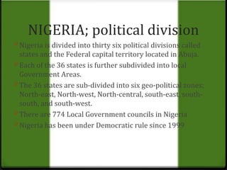 NIGERIA; political division 
0 Nigeria is divided into thirty six political divisions called 
states and the Federal capital territory located in Abuja. 
0 Each of the 36 states is further subdivided into local 
Government Areas. 
0 The 36 states are sub-divided into six geo-political zones; 
North-east, North-west, North-central, south-east, south-south, 
and south-west. 
0 There are 774 Local Government councils in Nigeria 
0 Nigeria has been under Democratic rule since 1999 
 