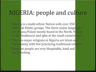 NIGERIA: people and culture 
0 Nigeria is a multi-ethnic Nation with over 350 
different Ethnic groups. The three major languages 
are Hausa/Fulani mostly found in the North, Yoruba 
in the Southwest and Igbo at the south eastern part 
0 The two major religions in Nigeria are Islam and 
Christianity with few practicing traditional religion 
0 Nigerian people are very Hospitable, kind and 
hardworking 
 