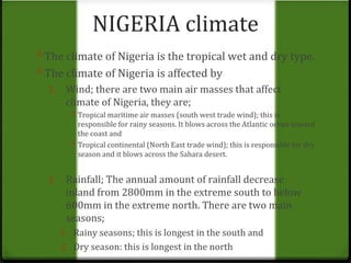 NIGERIA climate 
0 The climate of Nigeria is the tropical wet and dry type. 
0 The climate of Nigeria is affected by 
1. Wind; there are two main air masses that affect 
climate of Nigeria, they are; 
0 Tropical maritime air masses (south west trade wind); this is 
responsible for rainy seasons. It blows across the Atlantic ocean toward 
the coast and 
0 Tropical continental (North East trade wind); this is responsible for dry 
season and it blows across the Sahara desert. 
1. Rainfall; The annual amount of rainfall decrease 
inland from 2800mm in the extreme south to below 
600mm in the extreme north. There are two main 
seasons; 
1. Rainy seasons; this is longest in the south and 
2. Dry season: this is longest in the north 
 