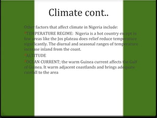 Climate cont.. 
Other factors that affect climate in Nigeria include: 
0TEMPERATURE REGIME: Nigeria is a hot country except in 
few areas like the Jos plateau does relief reduce temperature 
significantly. The diurnal and seasonal ranges of temperature 
increase inland from the coast. 
0ALTITUDE 
0OCEAN CURRENT; the warm Guinea current affects the Gulf 
of Guinea. It warm adjacent coastlands and brings adequate 
rainfall to the area 
 