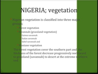 NIGERIA; vegetation 
0 Nigerian vegetation is classified into three major 
groups; 
0 Forest vegetation 
0 Savannah (grassland vegetation) 
0 Guinea savannah 
0 Sudan savannah 
0 Sahel savannah and 
0 Montane vegetation 
The forest vegetation cover the southern part and the 
thickness of the forest decrease progressively northward 
to grassland (savannah) to desert at the extreme northern 
end 
 