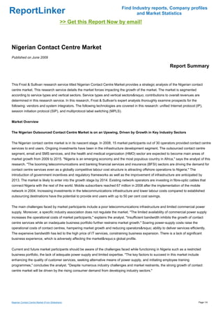 Find Industry reports, Company profiles
ReportLinker                                                                          and Market Statistics
                                             >> Get this Report Now by email!



Nigerian Contact Centre Market
Published on June 2009

                                                                                                             Report Summary


This Frost & Sullivan research service titled Nigerian Contact Centre Market provides a strategic analysis of the Nigerian contact
centre market. This research service details the market forces impacting the growth of the market. The market is segmented
according to service types and vertical sectors. Service types and vertical sectors&rsquo; contributions to overall revenues are
determined in this research service. In this research, Frost & Sullivan's expert analysts thoroughly examine prospects for the
following: vendors and system integrators. The following technologies are covered in this research: unified Internet protocol (IP),
session initiation protocol (SIP), and multiprotocol label switching (MPLS).


Market Overview


The Nigerian Outsourced Contact Centre Market is on an Upswing, Driven by Growth in Key Industry Sectors


The Nigerian contact centre market is in its nascent stage. In 2008, 15 market participants out of 30 operators provided contact centre
services to end users. Ongoing investments have been in the infrastructure development segment. The outsourced contact centre
segment, email and SMS services, and the health and medical organization (HMO) sector are expected to become main areas of
market growth from 2009 to 2015. "Nigeria is an emerging economy and the most populous country in Africa," says the analyst of this
research. "The booming telecommunications and banking financial services and insurance (BFSI) sectors are driving the demand for
contact centre services even as a globally competitive labour cost structure is attracting offshore operations to Nigeria." The
introduction of government incentives and regulatory frameworks as well as the improvement of infrastructure are anticipated by
2013. The market is likely to enter into the growth stage by 2014. Existing network operators are investing in fibre-optic cables that
connect Nigeria with the rest of the world. Mobile subscribers reached 67 million in 2008 after the implementation of the mobile
network in 2004. Increasing investments in the telecommunications infrastructure and lower labour costs compared to established
outsourcing destinations have the potential to provide end users with up to 50 per cent cost savings.


The main challenges faced by market participants include a poor telecommunications infrastructure and limited commercial power
supply. Moreover, a specific industry association does not regulate the market. "The limited availability of commercial power supply
increases the operational costs of market participants," explains the analyst. "Insufficient bandwidth inhibits the growth of contact
centre services while an inadequate business portfolio further restrains market growth." Soaring power-supply costs raise the
operational costs of contact centres, hampering market growth and reducing operators&rsquo; ability to deliver services efficiently.
The expensive bandwidth has led to the high price of IT services, constraining business expansion. There is a lack of significant
business experience, which is adversely affecting the market&rsquo;s global profile.


Current and future market participants should be aware of the challenges faced while functioning in Nigeria such as a restricted
business portfolio, the lack of adequate power supply and limited expertise. "The key factors to succeed in this market include
enhancing the quality of customer services, seeking alternative means of power supply, and initiating employee training
programmes," concludes the analyst. "Despite numerous industry challenges and market restraints, the strong growth of contact
centre market will be driven by the rising consumer demand from developing industry sectors."




Nigerian Contact Centre Market (From Slideshare)                                                                                  Page 1/4
 