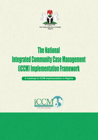 The Federal Ministry of Health
Nigeria
TheNational
IntegratedCommunityCaseManagement
(iCCM)ImplementationFramework
A roadmap to iCCM implementation in Nigeria
...healthy children, happy family
Integrated Community Case Management
 