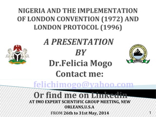 NIGERIA AND THE IMPLEMENTATION
OF LONDON CONVENTION (1972) AND
LONDON PROTOCOL (1996)
A PRESENTATION
BY
Dr.Felicia Mogo
Contact me:
felichimogo@yahoo.com
Or find me on Linkedin
AT IMO EXPERT SCIENTIFIC GROUP MEETING, NEW
ORLEANS,U.S.A
FROM 26th to 31st May, 2014 1
 