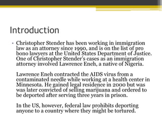 Introduction
• Christopher Stender has been working in immigration
law as an attorney since 1990, and is on the list of pro
bono lawyers at the United States Department of Justice.
One of Christopher Stender’s cases as an immigration
attorney involved Lawrence Eneh, a native of Nigeria.
Lawrence Eneh contracted the AIDS virus from a
contaminated needle while working at a health center in
Minnesota. He gained legal residence in 2000 but was
was later convicted of selling marijuana and ordered to
be deported after serving three years in prison.
In the US, however, federal law prohibits deporting
anyone to a country where they might be tortured.
 