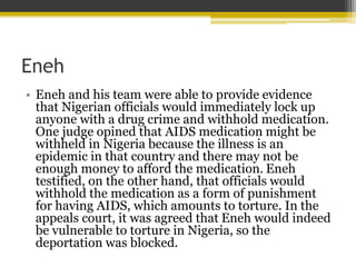 Eneh
• Eneh and his team were able to provide evidence
that Nigerian officials would immediately lock up
anyone with a drug crime and withhold medication.
One judge opined that AIDS medication might be
withheld in Nigeria because the illness is an
epidemic in that country and there may not be
enough money to afford the medication. Eneh
testified, on the other hand, that officials would
withhold the medication as a form of punishment
for having AIDS, which amounts to torture. In the
appeals court, it was agreed that Eneh would indeed
be vulnerable to torture in Nigeria, so the
deportation was blocked.
 