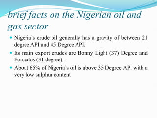 brief facts on the Nigerian oil and
gas sector
 Nigeria’s crude oil generally has a gravity of between 21
degree API and 45 Degree API.
 Its main export crudes are Bonny Light (37) Degree and
Forcados (31 degree).
 About 65% of Nigeria’s oil is above 35 Degree API with a
very low sulphur content
 
