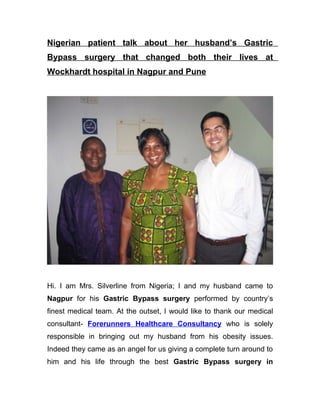 Nigerian patient talk about her husband’s Gastric
Bypass surgery that changed both their lives at
Wockhardt hospital in Nagpur and Pune




Hi. I am Mrs. Silverline from Nigeria; I and my husband came to
Nagpur for his Gastric Bypass surgery performed by country’s
finest medical team. At the outset, I would like to thank our medical
consultant- Forerunners Healthcare Consultancy who is solely
responsible in bringing out my husband from his obesity issues.
Indeed they came as an angel for us giving a complete turn around to
him and his life through the best Gastric Bypass surgery in
 