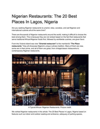 Nigerian Restaurants: The 20 Best
Places In Lagos, Nigeria
Are you seeking Nigerian restaurants to unwind, relax, socialize, and eat Nigerian and
international cuisines all at the same time?
There are thousands of Nigerian restaurants around the world, making it difficult to choose the
best among them. This is because they are not ranked based on the fact that restaurants that
serve traditional African/Nigerian foods first, followed by worldwide cuisines, are given favor.
From the Victoria Island sea view "Oriental restaurant" to the mainland's "The Place
restaurants," they all showcase Nigeria's unique culinary tradition. Many of them are new,
some are in their prime, and all of them are great, from vintage/classic restaurants to
contemporary Nigerian restaurants.
A Typical African /Nigerian Restaurants. Picture credit.
We ranked Nigerian restaurants in this article: The 20 Best Places In Lagos, Nigeria based on
features such as indoor and outdoor seating and ambiance, adequacy of parking spaces,
 