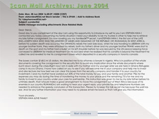 Scam Mail Archives: June 2004           Date: Mon, 28 Jun 2004 16:40:59 +0200 (CEST) From: olatundeaf@3xl.net Block Sender | This is SPAM | Add to Address Book To: <stephennwa@3xl.net> Subject: condentialDelete message excluding attachments Show Related Mails Dear: friend,           Good day to you compliment of the day I am using this opportunity to introduce my self to you I am STEPHEN NWA I contacted you today concerning my family situation I need your eliability to be my trustee in other to help me to retrieve my late father consignment. I'm now raveling you my familiesâ€™ secret. I amSTEPHEN NWA I, the first son of the LATE ENG.JOSEPH NWA WHO WAS THE MINISTER OF MINES AND DIAMOND OF THE REPUBLIC OF( RUWANDA) IN WEST AFRICA, before his sudden death was occur by the UWANDA) rebels the west side boys, when he was traveling to LIBERIAN with my younger brother frank, they were attacked by rebels, both my father's driver and my younger brother FRANK were shot to death on the spot and my father had a bullet on his left shoulder before he was rescued by the UN peace keeping force conveyed to LIBERIAN for medical treatment On his sick bed when he realized that his conditio is beyond the treatment he called me and reveled to me his consignment boxes which deposited in a security company in torontocanada           The boxes contain $168.5 M US dollars. He directed me to his attorney a lawyer in nigeria. Who is in position of the whole documents covering the consignment in the security firm to avoid any implication since the whole documents where burnt down during the crises.Right now I am in exile with my mother and my younger sister we are here in Ghana Refugees camp in Accra Ghana. I have now called on you to see if you will welcome me in your company and help me to invest and also lecture me how best we can clear this boxes from the security company and transfer it to your country for investment, I and my mother have worked out 20% of the total money for you and your family and another 7%is for the expenses you may do during the time of transferring the money to your place and the remaining 73 is for me and my family to invest in your country under your care for partnership. This instruction was given to me by my late father before his untimely death, that I should make a good arrangement to move this consignment out of West Africa because of his enemies in our country RUWANDA.I am waiting to hear your urgent reply; your private fax and telephone Numbers are needed to enhance the speedy conclusion of this transaction. Please try to keep this talk secret me because the wall has ear. And for any further information your may need to no please email me back so That I will give you the information.           Yours sincerely ,STEPHEN NWA &THE FAMILY
