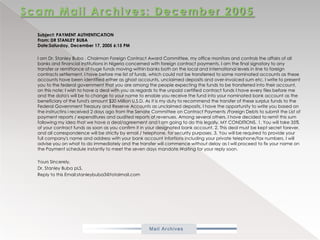 Scam Mail Archives: December 2005           Subject: PAYMENT AUTHENTICATIONFrom: DR STANLEY BUBADate:Saturday, December 17, 2005 6:15 PM           I am Dr. Stanley Buba , Chairman Foreign Contract Award Committee, my office monitors and controls the affairs of all banks and financial institutions in Nigeria concerned with foreign contract payments. I am the final signatory to any transfer or remittance of huge funds moving within banks both on the local and international levels in line to foreign contracts settlement. I have before me list of funds, which could not be transferred to some nominated accounts as these accounts have been identified either as ghost accounts, unclaimed deposits and over-invoiced sum etc. I write to present you to the federal government that you are among the people expecting the funds to be transferred into their account, on this note; I wish to have a deal with you as regards to the unpaid certified contract funds I have every files before me and the data's will be to change to your name to enable you receive the fund into your nominated bank account as the beneficiary of the fund's amount $20 Million U.S.D. As it is my duty to recommend the transfer of these surplus funds to the Federal Government Treasury and Reserve Accounts as unclaimed deposits, I have the opportunity to write you based on the instructinsi received 2 days ago from the Senate Committee on Contract Payments /Foreign Debts to submit the List of payment reports / expenditures and audited reports of revenues. Among several others, I have decided to remit this sum following my idea that we have a deal/agreement and I am going to do this legally. MY CONDITIONS. 1. You will take 35% of your contract funds as soon as you confirm it in your designated bank account. 2. This deal must be kept secret forever, and all correspondence will be strictly by email / telephone, for security purposes. 3. You will be required to provide your full company's name and address with your bank account infortions including your private telephone/fax numbers. I will advise you on what to do immediately and the transfer will commence without delay as I will proceed to fix your name on the Payment schedule instantly to meet the seven days mandate.Waiting for your reply soon.            Yours Sincerely,           Dr. Stanley BubapLS,           Reply to this Email:stanleybuba3@totalmail.com 