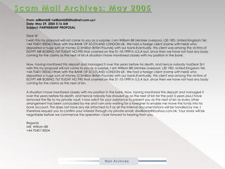 Scam Mail Archives: May 2005From: williambill <williambill3@adinet.com.uy>Date: May 29, 2005 5:16 AMSubject: PARTNERSHIP PROPOSAL           Dear Sir           I wish this my proposal will not come to you as a surprise. I am William Bill [Aintree Liverpool, L30 1RD. United Kingdom Tel: +44 7040118504].I Work with the BANK OF SCOTLAND LONDON-UK. We had a foreign client (name with held) who deposited a huge sum of money (2.5million British Pounds) with our bank.Eventually, this client was among the victims of EGYPT AIR BOEING 767 FLIGHT NO.990 that crashed on the 31-10-1999 in U.S.A but, since then we have not had any body coming for the claims as the next of kin.A situation I have monitored closely with my position in the bank.            Now, having monitored this deposit and managed it over the years before his death, and hence nobody hasDear Sir I wish this my proposal will not come to you as a surprise. I am William Bill [Aintree Liverpool, L30 1RD. United Kingdom Tel: +44 7040118504].I Work with the BANK OF SCOTLAND LONDON-UK. We had a foreign client (name with held) who deposited a huge sum of money (2.5million British Pounds) with our bank.Eventually, this client was among the victims of EGYPT AIR BOEING 767 FLIGHT NO.990 that crashed on the 31-10-1999 in U.S.A but, since then we have not had any body coming for the claims as the next of kin.           A situation I have monitored closely with my position in the bank. Now, having monitored this deposit and managed it over the years before his death, and hence nobody has showed up as the next of kin for the past 5 years plus.I have removed the file to my private vault. I now solicit for your assistance to present you as the next of kin as every other arrangement has been concluded by me and I am only waiting for a foreigner to enable me move the funds into his bank account. This does not have any risk attached to it as all the internal documentations will be handled by me. I therefore request you to confirm your interest through my private email: drwilliambill@yahoo.com.hk. Your share will be negotiable before we commence the operation. I look forward to hearing from you.           RegardsMR. William Bill+44 7040118504 