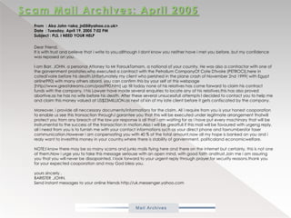 Scam Mail Archives: April 2005From  : Aka John <aka_jn05@yahoo.co.uk>Date  : Tuesday, April 19, 2005 7:02 PMSubject : PLS. I NEED YOUR HELP            Dear Friend,It is with trust and believe that i write to you,allthough I dont know you neither have i met you before, but my confidence was reposed on you.I am Barr. JOHN. a personal Attoney to MrFaroukTamam, a national of your country. He was also a contractor with one of the gorvernmentprostates,who executed a contract with the PetroliumCompanyOf Cote D'Ivoire (PETROCI),here in cotedi'voire before his death,Unfortunately my client who perished in the plane crash of November 2nd 1999( with Egypt airline990) with many others abord, you can confirm this by your self at this webpage [http//www.greatdreams.com/pass990.htm] up till today none of his relatives has come forward to claim his contract funds with the company, I his Lawyer have made several enquiries to locate any of his relatives,this has also proved abortive,as he has no wife before his death. After these several unsucessfull attempts I decided to contact you to help me and claim this money valued at US$23MILLION.as next of kin of my late client before it gets confiscated by the company.Moreover, i provide all neccessary documents/informations for the claim. All i require from you is your honest cooporation to enable us see this transaction through.Igarantee you that this will be executed under legitmate arrangement thatwill protect you from any breach of the law.yor response is all that i am waiting for as i have put every machinary that will be instrumental to the success of the transaction in motion.Alsoi will be greatfull if this mail will be favoured with urgeng reply, all i need from you is to furnish me with your contact informationssych as your direct phone and faxnumbersforfasercommunication.Howeveri am conpensating you with 40 % of the total amount,now all my hope is banked on you and irealy want to investthis money in your country,where there is stability of gorvernment, politicalandeconomicwelfare.NOTE;I know there may be so many scams and junks mails flying here and there on the internet but certainly, this is not one of them.Nowi urge you to take this message seriouse with an open mind, with good faith andtrust,Join me i am assuring you that you will never be dissapointed. I look forward to your urgent reply through prayer,for security reasons.thank you for your expected cooporation and may God bless you.yours sincerly ,BARISTER .JOHN.Send instant messages to your online friends http://uk.messenger.yahoo.com 