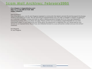 Scam Mail Archives: February2005From: jfregene <j_fregene@yahoo.com>Date: Sun, 27 Feb 2005 23:14:28 -0500Subject: INQUIRY!!!           Dear Sir/Madam Top of the day to you. I am Dr.JackFregene,I represent a community that deals in private Oil and Gas export into Europe, America and some part of Asia. We are searching for representatives who can help us establish a medium of getting to our customers in America, Europe and asia as well as making payments through you to us. If you are interested in transacting business with us we will be very glad. Please contact me via email:jack_fregene@graffiti.net, for more information subject to your satisfaction you will be given the opportunity to negotiate how you will be paid for your services as our representative. Please if you are interested forward to us your phone/fax number and your full contact addresses.           Kind Regards,Dr Jack Fregene. 