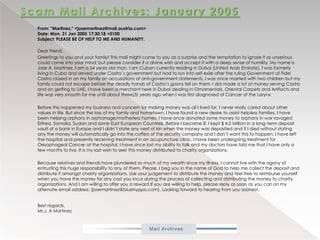 Scam Mail Archives: January 2005From: "Martinez." <josemartinez@mail.austria.com>Date: Mon, 31 Jan 2005 17:30:18 +0100Subject: PLEASE BE OF HELP TO ME AND HUMANITY.           Dear friend,            Greetings to you and your family! This mail might come to you as a surprise and the temptation to ignore it as unserious could come into your mind; but please consider it a divine wish and accept it with a deep sense of humility. My name is Jose A. Martinez. I am a 54 years old man, I am Cuban currently residing in Dubai (United Arab Emirate). I was formerly living in Cuba and served under Castro`s government but had to run into self exile after the ruling Government of Fidel Castro closed in on my family on accusations of anti-government statements, I was once married with two children but my family could not escape before the deadly hands of Castro’s goons fell on them. l did made a lot of money serving Castro and on getting to UAE, I have been a merchant here in Dubai dealing in Ornamentals, Oriental Carpets and Artifacts and life was very smooth for me until about three(3) years ago when I was first diagnosed of Cancer of the Larynx.            Before this happened my business and concern for making money was all I lived for, I never really cared about other values in life. But since the loss of my family and hometown, I have found a new desire to assist helpless families. I have been helping orphans in orphanage/motherless homes. I have once donated some money to orphans in war ravaged Eritrea, Somalia, Sudan and some East European Countries. Before I became ill, I kept $ 4.5 Million in a long-term deposit vault of a bank in Europe and I didn’t state any next of kin when the money was deposited and if I died without stating any the money will automatically go into the coffers of the security company and I don’t want this to happen. I have left the hospital and presently receiving treatment in an acupuncture clinic, I have been undergoing treatment for Oesophageal Cancer at the hospital. I have since lost my ability to talk and my doctors have told me that I have only a few months to live. It is my last wish to see! this money distributed to charity organizations.            Because relatives and friends have plundered so much of my wealth since my illness, I cannot live with the agony of entrusting this huge responsibility to any of them. Please, I beg you in the name of God to help me collect the deposit and distribute it amongst charity organizations. Use your judgement to distribute the money and feel free to reimburse yourself when you have the money for any cost you incur during the process of collecting and distributing the money to charity organizations. And I am willing to offer you a reward If you are willing to help, please reply as soon as you can on my alternate email address: (josemartinez@bluehyppo.com). Looking forward to hearing from you soonest.Best regards,Mr.J. A Martinez