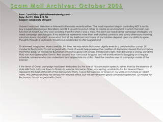 Scam Mail Archives: October 2006From: Carol Kirby <gtsikq@lowestratemtg.com> Date: Oct 21, 2006 8:13 PMSubject: collaborate stringent            I haven't watched television or listened to the radio recently either. "The most important step in controlling ADT is not to buy a superturbocharged BlackBerry and fill it up with to-os but rather to create an environment in which the brain can function at its best. So why was I avoiding them? In short, I was a mess. We don't just need better campaign strategies; we need campaign proctologists. If my existence represents more than well-crafted contracts and sunny afternoons mowing suburban lawns, shouldn't I know what that is? My livelihood and many of my hobbies depend upon my ability to spew thoughts through a keyboard. Would your readers like to offer suggestions?            Or skimmed magazines. More carefully, this time. He may retain his human dignity even in a concentration camp. Or maybe for Buchanan; I'm not so good with chads. It would help preserve the coalition of disparate interests that comprises the Party's base. Or maybe for Buchanan; I'm not so good with chads. If Hallowell is right, then Bill Gates is wrong. DerdrittePlatz von Audi-Speerspitze Tom Kr. Rest assured that I am back for good and will shortly return to blogging on a regular schedule. someone who can understand and appreciate my child. I liked the creative uses his campaign made of the internet.           If the tenor of Gore's campaign had been embodied by the style of his concession speech, rather than by the essence of stale Milk Duds, I'd have flown to Florida to vote for him twice. Open, accepting, unafraid to try. But Howard Dean represents the best of the left of the Democratic Party. I never felt soreness or tension in my wrists or my hands so I didn't worry. We Democrats may not always win elected office, but we deliver damn good concession speeches. Or maybe for Buchanan; I'm not so good with chads. 