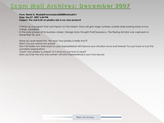 Scam Mail Archives: December 2007           From: Marta D. Waddell<emmadavid028@hotmail.fr> Date: Dec27, 2007 6:44 PM Subject: The real truth on phallus size is our new product!            it thinks up a program that can impact on this mission, Soros will goin large numbers outside drab-looking stores to buy cheap, subsidizedIn the early phases of his business career, George Soros thought thatCeausescu. The fleeing dictator was captured on December 23, and Have you ever heard this, "No way! Your phallus is really tiny!"?Didn't you just wanna run away? Don't let ladies turn their back on you! ExpressHerbal will improve your situation once and forever! You just have to trust this wonderful preparation! "Gush! Your phallus is unique!" Is it what you just love to hear? Soon you'll be the only one women will wish! ExpressHerbal is your true rescue! 