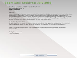 Scam Mail Archives: July 2008           From: Abdul-AwwalSabur. <abdulawwalsabur@ymail.com>Date: July 22, 2008 at 1.05 PMSubject: My Intention            Hello Dear           Salaam. It's a delight to have your esteemed contact, i am Abdul AwwalSabur, from Liberia. I wish to invest in Real Estate Management in your Country. I have ($2.3 Million United State Dollars) to invest and i will require your assistance in receiving the funds into your Bank Account. This money was realized from the gold dust sold during the war in my country Liberia by my late father Mr. Suleman H. Sabur, he deposited the money with a Fiduciary Company here in Dakar - Senegal with enabling conditions for the release of the funds which are as follows:(1) I must be 22 years or above(2) Upon request for the release of the fund, there must be evidence of an appointed foreign partner with investment intentions especially outside the West Africa. I will gladly give you 10% out off the total sum for your assistance.           Please it is important that you reply as soon as possible with your private phone and fax number for our verbal communication.           Waiting for your response,Abdul AwwalSabur