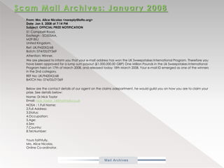 Scam Mail Archives: January 2008           From: Mrs. Alice Nicolas <noreply@lotto.org>Date: Jan 5, 2008 at 7:14 PMSubject: OFFICIAL PRIZE NOTIFICATION            51 Campbell Road,Eastleigh - SO505AA,M29 8XJUnited Kingdom.           Ref: UK/9420X2/68Batch: 074/05/ZY369           Attention: Winner,           We are pleased to inform you that your e-mail address has won the UK Sweepstakes International Program. Therefore you have been approved for a lump sum payout (£1,000,000.00 GBP) One Million Pounds in the Uk Sweepstakes International Program held on 17th of March 2008, and released today 18th March 2008. Your e-mail ID emerged as one of the winners in the 2nd category.           REF No: UK/9420X2/68BATCH No: 074/05/ZY369           Below are the contact details of our agent on the claims adepartment, he would guild you on how you are to claim your prize. See details below:           Name: Dr.Nick TaylorEmail: nick_taylor_14@hotmail.co.uk           NOSA : 1.Full Name:2.Full Address:3.Status:4.Occupation:5.Age:6.Sex:7.Country:8.Tel.Number:           Yours faithfully,Mrs. Alice Nicolas,Online Co-ordinator.