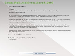 Scam Mail Archives: March 2009           From : williamkwame@ymail.com           Good day,my name is William Kwame. I am a citizen of Sierra Leone but presently in Accra Ghana as a refugee.           I want you to be my beneficiary.           My late father Chief Dickson Kwame deposited two trunk boxes containing the sum of US$40, million dollars in a security company here inAccra Ghana , before he died and I am his next of kin to deposited trunk boxes.           I want you to assist me to get the funds out of the security company and also to help me get out of Ghana because I am not save here. I want to transfer the funds to you in your country so that you can invest the funds for me. I have the document as regards to the deposited trunk boxes.           Please if you can come down to Ghana I can take you to the security company and introduce you as my beneficiary so that you can sign on the release order then the boxes will be release to us. But I have to go to the High Court to get the Power of Attorney on your name as my final beneficiary.           Please if you can handle this transaction with me, you can send to me your information and your mobile phone number so that I can reach you at any time          This transaction is 100% risk free and it is legal.          I will wait to see your reply, thank you and God bless you          William Kwame.