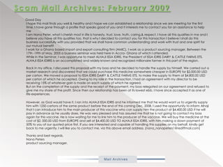 Scam Mail Archives: February 2009          Good DayI hope this mail finds you well & healthy and I hope we can established a relationship since we are meeting for the first time, I have gone through a profile that speaks good of you and it interests me to contact you for an assistance to help meI am Nana Peter, what I cherish most in life is honesty, trust, love, truth, caring,& respect, I have all this qualities in me and I believe you have all this qualities too, that is why I decided to contact you for this transaction I believe I shall do this business successfully with you provided that we shall have common understanding and work with trust and one spirit for our mutual benefitI work for a Ghana based import and export consulting firm (AMIC), I work as a product sourcing manager. Between the 17th -19th of May, 2005 a business seminar was held here in Accra- Ghana of which I attended.While in the Seminar, I was opportune to meet ALHAJI ISSA IDRIS, the President of ISSA IDRIS DAIRY & CATTLE FARMS ETS. ALHAJI ISSA IDIRIS is an accomplished and widely known and recognized millionaire farmer in this part of the region.Back in my office, I discussed this proposal with my boss and he decided to handle the supply by himself. We carried out a market research and discovered that we could purchase this medicine somewhere cheaper in EUROPE for $2,000.00 USD per carton. We moved a proposal to ISSA IDRIS DAIRY & CATTLE FARMS ETS, to make the supply to them at $4,800.00 USD per carton of which he accepted. Owing to my role in the transaction, I had an agreement with my director to be receiving 15% of whatever gain is made on each supply of which he agreed.But on the completion of the supply and the receipt of the payment, my boss relegated on our agreement and refused to give me my share of the profit. Since then our relationship has been at its lowest ebb. I have since accepted it as one of life experiences.           However, as God would have it, I ran into ALHAJI ISSA IDRIS and he informed me that he would want us to urgently supply him with 1250 cartons of the same product before the end of this coming Dec, 2008, I used the opportunity to inform Alhaji that I can introduce him to the main producer of this vaccine who can supply him the product at $4,400.00 USD if he will pay in advance as he usually does. He was very pleased and has assured me that he is not going to contact my boss again for this vaccine. He is now waiting for me to link him to the producer of the vaccine. We will buy the medicine at the cost of $2, 000.00 USD from EUROPE and sell at $4,400.00 USD TO ALHAJI ISSA IDRIS, with him making a down payment of 50% to you of our quoted price first. If you are interested and capable of handling this supplies on my behalf, kindly get back to me urgently. I will like you to contact me, via this above email address. (nana_nanapeters1@rediffmail.com)Thanks and best regards.Nana Petersproduct sourcing manager.