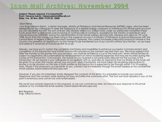 Scam Mail Archives: November 2004           Subject: Please respond, it is important!!!From: Takamakelvin <takamakelvin@tiscali.cz>Date: Tue, 30 Nov 2004 19:59:35 -0500             Dear friend,             I am Engr.Takama Kelvin., a senior manager, Ministry of Petroleum and Natural Resources (MPNR) Lagos, who has been delegated by my colleagues to seek the assistance of a reliable foreign company or individual into whose bank account we can discreetly transfer the sum of $16m USD (Sixteen Million U.S. Dollars Only) under our perfected modalities.These funds arose from a deliberate over-invoicing of contract bills of contracts, awarded by the ministry of petroleum and natural resources (MP&NR) during the administration of the former military dictator late, General who died on 7th June 1998. Since then the money has been lying in the suspense account of Ministry of Petroleum & Natural Resources with the Central Bank of Nigeria (CBN)(Government bankers). However, the current favorable political/Economical climate in the country now presents an opportunity for this money to be transferred out of our country without any hitches - as we hope and believe it would be of mutual benefit to us all.            Already, we have put in motion the complete machinery and modalities to enhance successful commencement and completion of this transaction and further actions will commence the moment we hear from you. We have agreed that after the transfer of the money into your account, you shall be entitled to a cut of the total sum, which will be arrived at subject to negotiation.5% is earmarked for reimbursement on minor incidental expenses that may be incurred during the course of this transaction. Conclusively, the nature of your business is not particularly relevant for the success of this transaction. All we require is your willingness to co-operate with us, and also an assurance that our Share of the funds will be given to us when the money arrives your account. Most importantly, we have taken all necessary precautions to ensure a no risk situation on the side of both parties as this transaction is expected to be through within 7 to 10 working days. Please if the proposal is acceptab!le to you, contact me immediately through this email address or my confidential email address (takamakelvin@netscape.net)            However, if you are not interested, kindly disregard the contents of this letter. It is advisable to include your private Telephone and Fax numbers while replying for easy and effective communication. The trust we have reposed in you at this point is enormous and cannot be over-emphasized.            We await your prompt response to this proposal, so we can commence here. Do forward your response to this email address or my confidential email address (takamakelvin@netscape.net)            Best Regards.Engr. Takama Kelvin. 