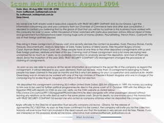 Scam Mail Archives: August 2004           Date: Mon, 30 Aug 2004 10:51:08 -0700From: koffiansah_ka@zipmail.com.br To: koffiansah_ka@zipmail.com.brDear friend,           My name is MrKoffiAnsah,I work in executive capacity with TRUST SECURITY OMPANY (ltd) Accra Ghana. I got the information concerning you and your company from our Chamber of Commerce here and after due consultation, I decided to contact you believing that by the grace of God that you will be my partner in this business.I have worked with this company for over 12 years, within this period of time I watched with meticulous precision onhow African Head of State and government functionarieshave been moving huge sums of money (Dollars, PoundSterling, French Franc, Cash)with the aid of their foreign partners abroad.            They bring in these consignment of money cash and secretly declare the content as jewelries, Gold, Precious Stones, Family Treasure, Documents,etc. Mobutu SeseSeko of Zaire, FodeySankoy of Sierra Leone, Felix HouphetBuigny of Ivory Coast, Konnan Bede of Ivory Coast, etc. These people have at one time or the other deposited consignments with us and their foreign partners, relatives and Next of Kin are Claiming most of these consignment and a lot more are laying here unclaimed for as much as 7 years, as no available information to anybody except the depositors, and most of them are dead. Since the inception of the year 2003, TRUST SECURITY COMPANY LTD Management changed the procedure of claiming of consignments.             As soon as you are able to produce all the secret information as contained in the secret file of the company as regard the consignment, it will be released to you upon demand. From our records, more than 10 consignments belonging to these people has been claimed in the past six months and this is why I am seeking for your co-operation and assistance.Mr. Martin Greenberg was an American,he worked with one of the top ministers of President Robert Mugabe who was in charge of the campaigning for re-electing Mr. Mugabe into office in their last election.             He deposited this consignment containing 35.5 million United State Dollars ($35.5m USD)early in 1999, this money according to him was to be used for further political programmes.He died in the plane crash of 31 October 1999 with the Wife[on the Egyptian 990] with reports on CNN as you can verify via the CNN website as stated below: http://www.cnn.com/us/9911/02/egyptair990.list/index.html,He died alongside with other passengers aboard without leaving any relations as his wife died as well in the same plane crash. Since his death, no one knows about this transaction with TRUST SECURITY COMPANY ltd except me who acted as company attorney when he deposited the consignment.          Apply officially to the Director of operation Trust security company Ltd Accra - Ghana, for the release of signmentNo.TSC/15031964. As soon as they have confirmed it to be correct, the company will invite you for the collection. Nobody will ever know that I am involved in the deal.I assure you that this business is very secure and risk free. Please, if you are interested on this proposal, kindly let me know. alternative mail address:koffiansah_ka@yahoo.co.uk.