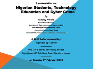 A presentation on:
Nigerian Students, Technology
Education and Cyber Crime
By
Remmy Nweke
Pioneer Branch Secretary,
Cyber Security Expert Association of Nigeria (CSEAN)
Lead Strategist/Group Executive Editor,
DigitalSENSE Africa Media Group
[DigitalSENSE Business News,, ITRealms,, NaijaAgroNet]
@ 2018 Safer Internet Day
organized by ICLDNG
----------------
Itolo Girl’s Senior Secondary School,
Itolo Street, Off Eric More Road, Surulere, Lagos
----------------
on Tuesday 6th February 2018
 