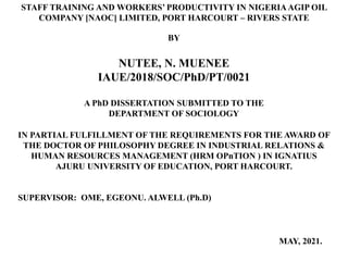 STAFF TRAINING AND WORKERS’ PRODUCTIVITY IN NIGERIAAGIP OIL
COMPANY [NAOC] LIMITED, PORT HARCOURT – RIVERS STATE
BY
NUTEE, N. MUENEE
IAUE/2018/SOC/PhD/PT/0021
A PhD DISSERTATION SUBMITTED TO THE
DEPARTMENT OF SOCIOLOGY
IN PARTIAL FULFILLMENT OF THE REQUIREMENTS FOR THE AWARD OF
THE DOCTOR OF PHILOSOPHY DEGREE IN INDUSTRIAL RELATIONS &
HUMAN RESOURCES MANAGEMENT (HRM OPnTION ) IN IGNATIUS
AJURU UNIVERSITY OF EDUCATION, PORT HARCOURT.
SUPERVISOR: OME, EGEONU. ALWELL (Ph.D)
MAY, 2021.
 