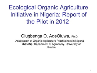 Ecological Organic Agriculture
Initiative in Nigeria: Report of
the Pilot in 2012 
Olugbenga O. AdeOluwa, Ph.D.
Association of Organic Agriculture Practitioners in Nigeria
(NOAN) / Department of Agronomy, University of
Ibadan
1
 