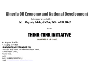 at the
THINK-TANK INITIATIVE
to
Being paper presented by:
NOVEMBER 14, 2023
Mr. Kayode Adebiyi
Managing Director
HONEYROCK MULTICONSULT LTD
18B, Bayo Ajayi Street, Off Hakeem Balogun Street,
Marwa Brooks Estate,
Alausa, Ikeja,
Lagos.
08033181225,07064078211
Email: hmlconsultancy@outlook.com
Nigeria Oil Economy and National Development
Mr. Kayode Adebiyi MBA, FCA, ACTI MIoD
 