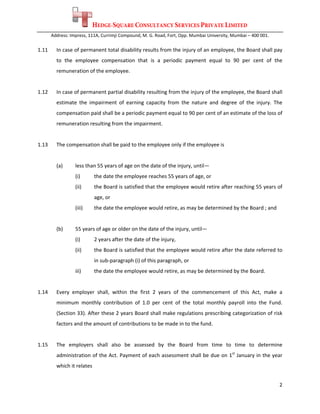 HEDGE-SQUARE CONSULTANCY SERVICES PRIVATE LIMITED
        Address: Impress, 111A, Currimji Compound, M. G. Road, Fort, Opp. Mumbai University, Mumbai – 400 001. 
 
1.11      In case of permanent total disability results from the injury of an employee, the Board shall pay 
          to  the  employee  compensation  that  is  a  periodic  payment  equal  to  90  per  cent  of  the 
          remuneration of the employee. 
 
1.12      In case of permanent partial disability resulting from the injury of the employee, the Board shall 
          estimate  the  impairment  of  earning  capacity  from  the  nature  and  degree  of  the  injury.  The 
          compensation paid shall be a periodic payment equal to 90 per cent of an estimate of the loss of 
          remuneration resulting from the impairment.  
 
1.13      The compensation shall be paid to the employee only if the employee is   
           
          (a)      less than 55 years of age on the date of the injury, until— 
                   (i)        the date the employee reaches 55 years of age, or 
                   (ii)       the Board is satisfied that the employee would retire after reaching 55 years of 
                              age, or 
                   (iii)      the date the employee would retire, as may be determined by the Board ; and 
 
          (b)      55 years of age or older on the date of the injury, until— 
                   (i)        2 years after the date of the injury, 
                   (ii)       the Board is satisfied that the employee would retire after the date referred to 
                              in sub‐paragraph (i) of this paragraph, or 
                   iii)       the date the employee would retire, as may be determined by the Board. 
 
1.14      Every  employer  shall,  within  the  first  2  years  of  the  commencement  of  this  Act,  make  a 
          minimum  monthly  contribution  of  1.0  per  cent  of  the  total  monthly  payroll  into  the  Fund. 
          (Section 33). After these 2 years Board shall make regulations prescribing categorization of risk 
          factors and the amount of contributions to be made in to the fund.  
 
1.15      The  employers  shall  also  be  assessed  by  the  Board  from  time  to  time  to  determine 
          administration of the Act. Payment of each assessment shall be due on 1st January in the year 
          which it relates 


                                                                                                                  2 
 
 